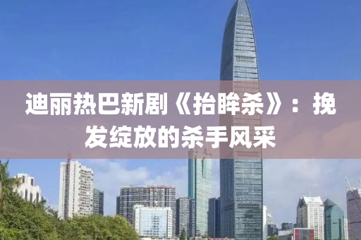迪麗(li)熱巴新劇《擡眸(mou)殺》：輓(wan)髮綻(zhan)放(fang)的殺(sha)手(shou)風(feng)採(cai)