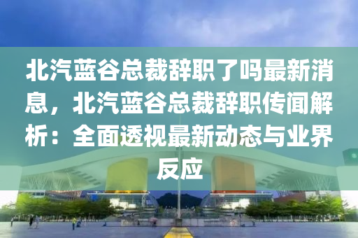 北(bei)汽(qi)藍穀(gu)總裁(cai)辭職了(le)嗎最(zui)新(xin)消(xiao)息，北(bei)汽(qi)藍(lan)穀(gu)總(zong)裁辭職(zhi)傳(chuan)聞(wen)解(jie)析(xi)：全麵透(tou)視最新動(dong)態(tai)與業界(jie)反應(ying)