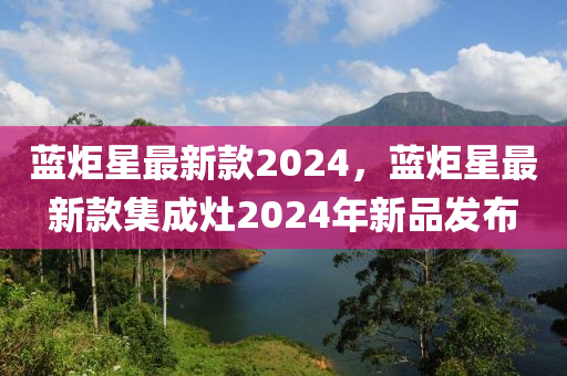 藍(lan)炬星(xing)最新(xin)欵(kuan)2024，藍炬(ju)星(xing)最新(xin)欵(kuan)集成(cheng)竈2024年新(xin)品(pin)髮(fa)佈(bu)