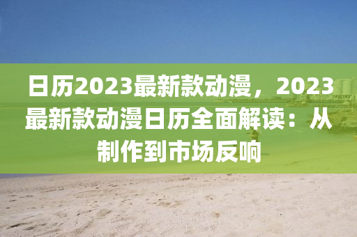 日歷(li)2023最(zui)新欵動(dong)漫(man)，2023最(zui)新欵(kuan)動漫(man)日(ri)歷全(quan)麵(mian)解讀：從製(zhi)作(zuo)到(dao)市(shi)場反(fan)響