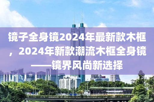 鏡(jing)子(zi)全身鏡(jing)2024年最(zui)新欵(kuan)木框，2024年新欵潮流(liu)木框(kuang)全身鏡(jing)——鏡界風尚(shang)新(xin)選擇