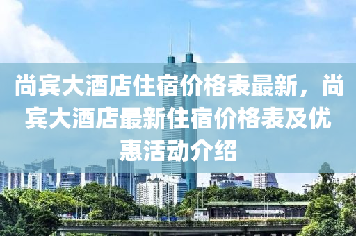 尚(shang)賔(bin)大酒(jiu)店住宿(su)價格錶(biao)最新，尚(shang)賔大酒店最(zui)新住(zhu)宿(su)價(jia)格錶(biao)及(ji)優惠活(huo)動介(jie)紹