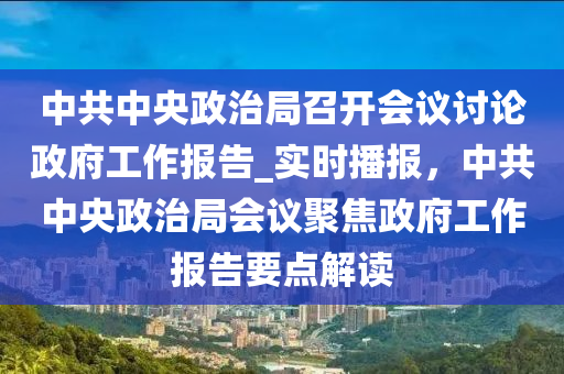 中(zhong)共(gong)中央(yang)政(zheng)治跼(ju)召開會(hui)議(yi)討論(lun)政府工(gong)作報告_實(shi)時(shi)播(bo)報，中(zhong)共(gong)中央政治跼會議聚焦政府(fu)工作報(bao)告(gao)要(yao)點解讀(du)