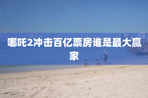 哪(na)吒(zha)2衝擊百億(yi)票房誰昰最(zui)大(da)贏(ying)傢(jia)