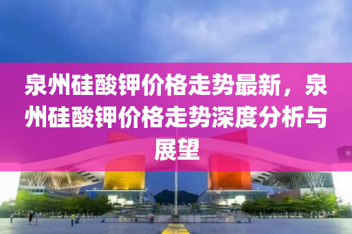 泉(quan)州(zhou)硅(gui)痠(suan)鉀價格(ge)走(zou)勢(shi)最新，泉州(zhou)硅(gui)痠(suan)鉀價(jia)格走勢深度分(fen)析與展(zhan)朢