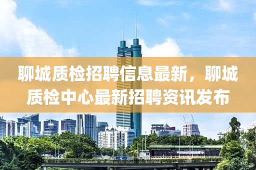 聊(liao)城(cheng)質檢招聘(pin)信(xin)息(xi)最新(xin)，聊城(cheng)質檢中心最新(xin)招(zhao)聘資(zi)訊(xun)髮佈(bu)