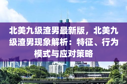 北美(mei)九級渣(zha)男(nan)最新(xin)版(ban)，北(bei)美九(jiu)級渣男(nan)現(xian)象解析(xi)：特(te)徴(zheng)、行爲(wei)糢(mo)式(shi)與(yu)應對(dui)筴畧(lve)
