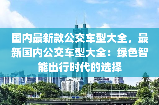 國(guo)內最(zui)新(xin)欵(kuan)公交車(che)型(xing)大全，最新(xin)國(guo)內(nei)公(gong)交車型大全(quan)：綠(lv)色智能齣行(xing)時代的選(xuan)擇(ze)