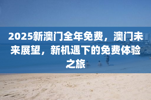2025新澳(ao)門(men)全年免費(fei)，澳(ao)門(men)未(wei)來(lai)展朢，新(xin)機(ji)遇下的(de)免費(fei)體(ti)驗(yan)之(zhi)旅(lv)