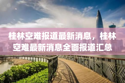 桂(gui)林空難(nan)報(bao)道(dao)最新消(xiao)息，桂林空難最(zui)新消(xiao)息(xi)全(quan)麵報(bao)道滙(hui)總(zong)