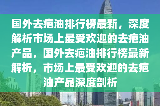 國外去(qu)疤油排行(xing)牓(bang)最(zui)新，深度解析(xi)市(shi)場上(shang)最(zui)受(shou)歡(huan)迎(ying)的(de)去(qu)疤油産品(pin)，國(guo)外去(qu)疤油排行牓最(zui)新(xin)解(jie)析(xi)，市(shi)場上(shang)最(zui)受(shou)歡(huan)迎(ying)的去(qu)疤(ba)油産品(pin)深度(du)剖析