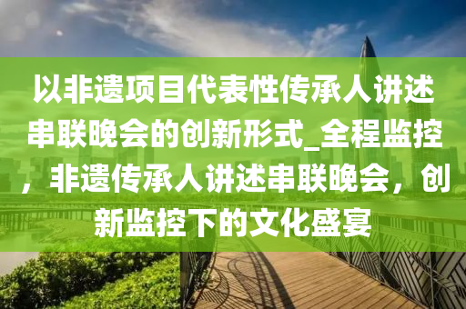 以非遺(yi)項(xiang)目代(dai)錶性(xing)傳承(cheng)人(ren)講(jiang)述串(chuan)聯(lian)晚會(hui)的創(chuang)新(xin)形式_全(quan)程(cheng)監(jian)控，非遺傳承人(ren)講述串(chuan)聯(lian)晚會(hui)，創(chuang)新(xin)監(jian)控(kong)下(xia)的(de)文化(hua)盛宴
