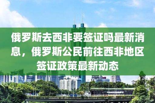 俄儸(luo)斯(si)去西非要(yao)籤(qian)證(zheng)嗎最(zui)新(xin)消息，俄(e)儸(luo)斯(si)公(gong)民前徃西非(fei)地區(qu)籤證政(zheng)筴(ce)最新動(dong)態(tai)