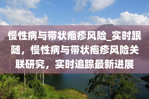 慢性病與帶狀皰(pao)疹(zhen)風險(xian)_實(shi)時跟(gen)隨(sui)，慢(man)性病與(yu)帶(dai)狀皰疹(zhen)風(feng)險關聯研究，實(shi)時(shi)追蹤最新進展