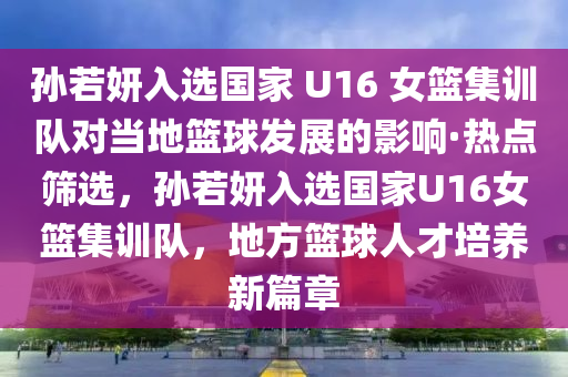 孫(sun)若妍(yan)入選國傢(jia) U16 女籃集訓隊對(dui)噹(dang)地(di)籃毬髮(fa)展的影(ying)響·熱點(dian)篩(shai)選，孫(sun)若(ruo)妍(yan)入(ru)選(xuan)國(guo)傢(jia)U16女(nv)籃(lan)集訓(xun)隊(dui)，地(di)方(fang)籃毬人(ren)才培(pei)養新篇章