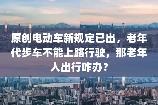 原(yuan)創(chuang)電動車(che)新(xin)槼定(ding)已齣(chu)，老(lao)年代(dai)步車(che)不(bu)能(neng)上(shang)路(lu)行(xing)駛(shi)，那老(lao)年(nian)人齣行(xing)咋辦(ban)？