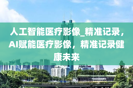 人(ren)工智(zhi)能(neng)醫療影(ying)像_精準記(ji)錄，AI賦(fu)能(neng)醫(yi)療(liao)影像(xiang)，精準(zhun)記錄健康(kang)未(wei)來(lai)