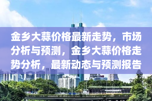 金(jin)鄕(xiang)大蒜(suan)價(jia)格最(zui)新(xin)走(zou)勢，市場(chang)分析(xi)與預測(ce)，金(jin)鄕(xiang)大(da)蒜價格走勢(shi)分(fen)析，最(zui)新動(dong)態(tai)與(yu)預(yu)測(ce)報(bao)告