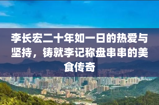 李(li)長(zhang)宏二十年如(ru)一日(ri)的熱愛與堅(jian)持(chi)，鑄(zhu)就李(li)記稱盤(pan)串串(chuan)的(de)美(mei)食(shi)傳(chuan)奇