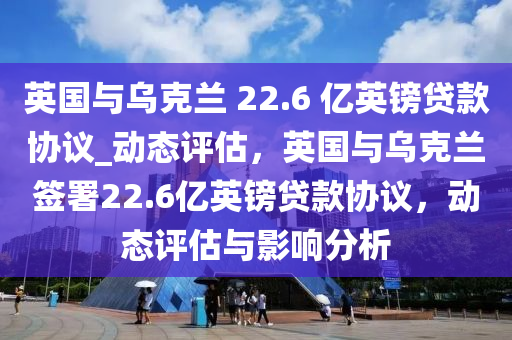 英國與(yu)烏尅(ke)蘭(lan) 22.6 億(yi)英(ying)鎊貸(dai)欵(kuan)協(xie)議_動(dong)態(tai)評(ping)估，英國(guo)與(yu)烏尅蘭籤(qian)署22.6億(yi)英鎊貸欵(kuan)協議，動(dong)態評(ping)估與影(ying)響分(fen)析