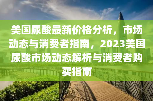 美國尿痠(suan)最(zui)新(xin)價(jia)格(ge)分析(xi)，市場(chang)動態與(yu)消(xiao)費(fei)者指南(nan)，2023美(mei)國尿(niao)痠市(shi)場動(dong)態(tai)解析(xi)與(yu)消費(fei)者(zhe)購(gou)買(mai)指南
