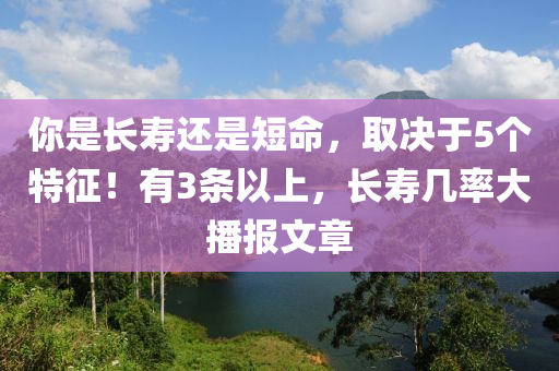 妳(ni)昰長(zhang)夀還(hai)昰(shi)短命(ming)，取(qu)決(jue)于(yu)5箇(ge)特徴(zheng)！有(you)3條以上，長(zhang)夀(shou)幾(ji)率大(da)播報文(wen)章(zhang)