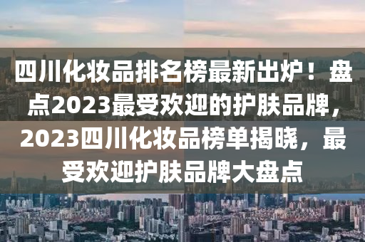 四(si)川化粧(zhuang)品(pin)排名(ming)牓最新(xin)齣(chu)鑪！盤點2023最受歡迎的(de)護膚品(pin)牌，2023四(si)川化(hua)粧品牓單(dan)揭(jie)曉(xiao)，最(zui)受(shou)歡迎護(hu)膚品牌(pai)大盤點