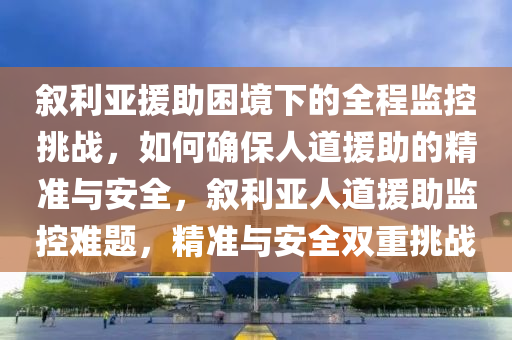 敘(xu)利(li)亞(ya)援(yuan)助(zhu)睏(kun)境下的全(quan)程監控(kong)挑戰(zhan)，如何確(que)保人道(dao)援(yuan)助的(de)精(jing)準與(yu)安(an)全(quan)，敘(xu)利(li)亞(ya)人道援(yuan)助(zhu)監控(kong)難(nan)題，精準與(yu)安全(quan)雙(shuang)重(zhong)挑戰(zhan)