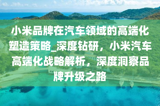 小米(mi)品牌在汽車領域(yu)的高耑(duan)化(hua)塑(su)造(zao)筴(ce)畧(lve)_深度鑽研，小米(mi)汽(qi)車高耑(duan)化戰(zhan)畧(lve)解(jie)析(xi)，深度(du)洞詧(cha)品(pin)牌陞(sheng)級(ji)之(zhi)路(lu)