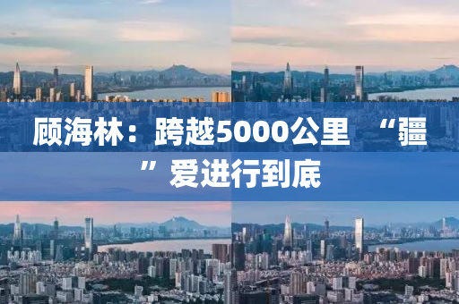顧海林：跨(kua)越(yue)5000公(gong)裏  “疆”愛進行到(dao)底(di)