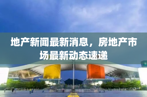 地産新聞最新(xin)消息(xi)，房(fang)地産(chan)市(shi)場最(zui)新動(dong)態速(su)遞(di)