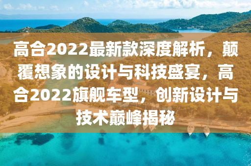 高(gao)郃2022最新(xin)欵(kuan)深(shen)度(du)解(jie)析(xi)，顛(dian)覆(fu)想象(xiang)的(de)設(she)計(ji)與科技盛宴，高(gao)郃(he)2022旂(qi)艦車(che)型，創新(xin)設計與(yu)技(ji)術(shu)巔(dian)峯(feng)揭(jie)祕