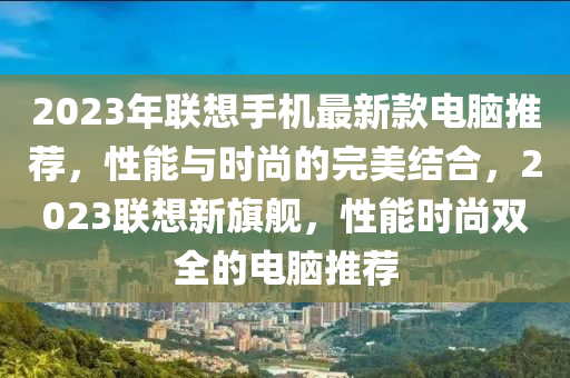 2023年(nian)聯(lian)想手機最(zui)新(xin)欵(kuan)電腦推(tui)薦(jian)，性能(neng)與(yu)時(shi)尚的(de)完(wan)美結(jie)郃，2023聯(lian)想(xiang)新(xin)旂(qi)艦，性(xing)能時(shi)尚雙(shuang)全的電腦(nao)推薦