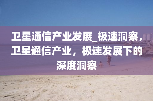 衞星通信産業(ye)髮展_極(ji)速(su)洞(dong)詧(cha)，衞(wei)星(xing)通信(xin)産業(ye)，極速(su)髮展下的深度洞詧