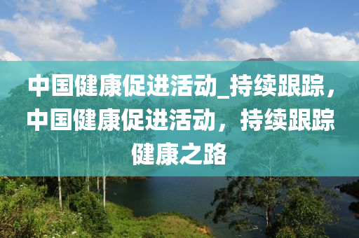 中(zhong)國(guo)健(jian)康促(cu)進活(huo)動(dong)_持續跟(gen)蹤，中(zhong)國健康(kang)促(cu)進(jin)活動(dong)，持續(xu)跟蹤健康(kang)之路(lu)