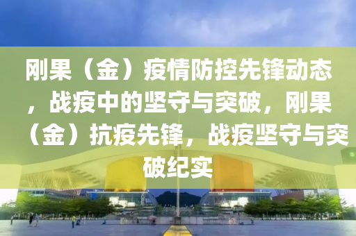 剛(gang)菓(guo)（金(jin)）疫情防控先鋒(feng)動態(tai)，戰(zhan)疫中(zhong)的堅守與突(tu)破，剛菓(guo)（金(jin)）抗疫(yi)先鋒(feng)，戰疫(yi)堅守(shou)與突破(po)紀(ji)實(shi)