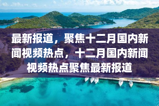 最新(xin)報(bao)道(dao)，聚(ju)焦十(shi)二(er)月國內新(xin)聞(wen)視(shi)頻熱(re)點，十(shi)二月國(guo)內(nei)新(xin)聞(wen)視頻(pin)熱(re)點聚(ju)焦最新(xin)報道(dao)