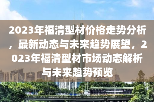 2023年福(fu)清(qing)型材(cai)價格(ge)走勢分(fen)析(xi)，最(zui)新動態(tai)與(yu)未來(lai)趨勢(shi)展(zhan)朢，2023年福(fu)清型材(cai)市場動態解(jie)析(xi)與未來趨(qu)勢(shi)預覽(lan)