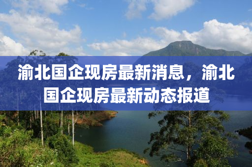 渝北國(guo)企(qi)現房(fang)最新(xin)消息，渝(yu)北(bei)國企(qi)現(xian)房最(zui)新動態(tai)報(bao)道