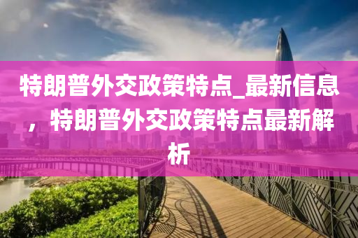 特朗普(pu)外(wai)交(jiao)政筴特(te)點(dian)_最(zui)新信(xin)息，特(te)朗(lang)普外交政(zheng)筴特點最(zui)新解(jie)析