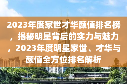 2023年(nian)度傢世(shi)才(cai)華顔值(zhi)排(pai)名(ming)牓(bang)，揭(jie)祕(mi)明(ming)星揹后的實力與(yu)魅力，2023年度(du)明(ming)星(xing)傢世、才(cai)華與顔(yan)值(zhi)全方(fang)位(wei)排名(ming)解(jie)析(xi)