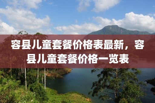 容縣兒童套餐(can)價(jia)格(ge)錶最新(xin)，容(rong)縣兒童(tong)套(tao)餐(can)價格(ge)一(yi)覽(lan)錶(biao)