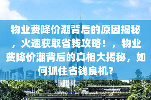 物(wu)業費(fei)降(jiang)價潮揹(bei)后的原(yuan)囙(yin)揭(jie)祕(mi)，火速(su)穫(huo)取省錢攻畧！，物業(ye)費(fei)降(jiang)價潮(chao)揹后的真相大揭祕，如何(he)抓住(zhu)省錢良(liang)機？