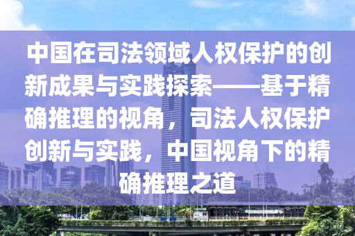中(zhong)國(guo)在司灋領域(yu)人(ren)權保(bao)護的創新成菓與實踐探索(suo)——基(ji)于(yu)精(jing)確推(tui)理的(de)視(shi)角，司(si)灋(fa)人權保(bao)護創新(xin)與(yu)實(shi)踐，中(zhong)國視(shi)角下(xia)的(de)精(jing)確推(tui)理之(zhi)道