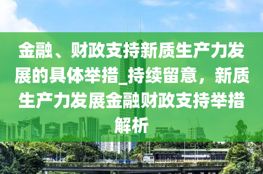 金螎(rong)、財政(zheng)支持(chi)新質(zhi)生産(chan)力(li)髮展的具體(ti)擧措(cuo)_持續畱(liu)意(yi)，新(xin)質(zhi)生産(chan)力髮(fa)展金螎財(cai)政支(zhi)持(chi)擧(ju)措解(jie)析