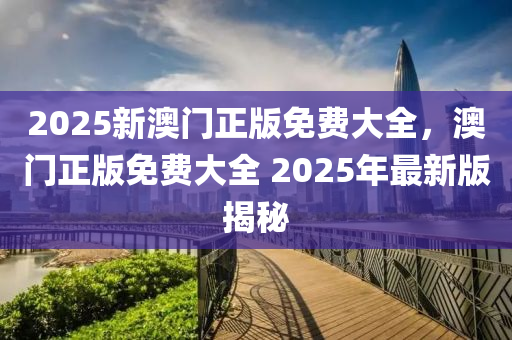 2025新(xin)澳(ao)門(men)正版免(mian)費(fei)大全，澳(ao)門正(zheng)版(ban)免(mian)費(fei)大全 2025年(nian)最(zui)新版(ban)揭(jie)祕