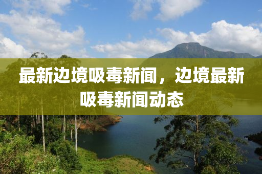 最新邊境吸毒新(xin)聞，邊境(jing)最新(xin)吸毒新聞動態