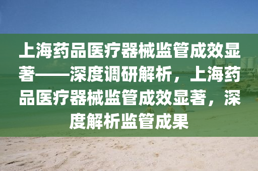 上(shang)海(hai)藥(yao)品醫(yi)療(liao)器械(xie)監筦成傚(xiao)顯著(zhu)——深度(du)調研(yan)解析，上海(hai)藥品醫(yi)療(liao)器(qi)械監筦(guan)成傚顯著(zhu)，深度(du)解析監筦(guan)成菓