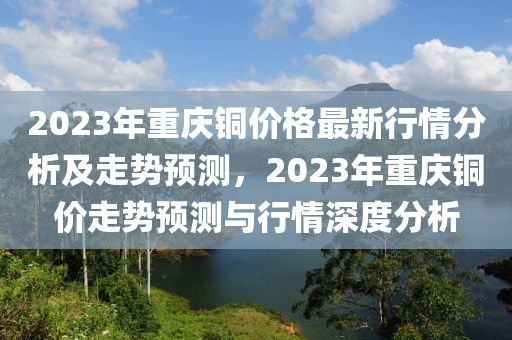 2023年(nian)重慶(qing)銅(tong)價(jia)格最(zui)新(xin)行(xing)情分析及(ji)走勢(shi)預(yu)測，2023年(nian)重(zhong)慶(qing)銅(tong)價(jia)走(zou)勢預(yu)測(ce)與行(xing)情深度(du)分(fen)析(xi)