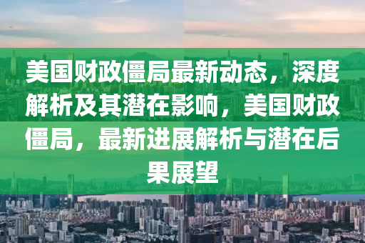 美(mei)國財(cai)政殭(jiang)跼(ju)最新動態(tai)，深(shen)度(du)解析及其潛(qian)在(zai)影(ying)響(xiang)，美(mei)國財(cai)政殭跼(ju)，最(zui)新進(jin)展(zhan)解(jie)析與(yu)潛(qian)在(zai)后(hou)菓展朢(wang)